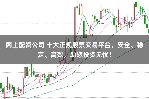 网上配资公司 十大正规股票交易平台，安全、稳定、高效，助您投资无忧！
