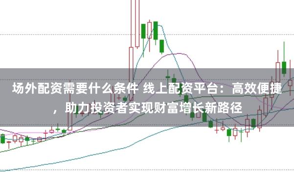 场外配资需要什么条件 线上配资平台：高效便捷，助力投资者实现财富增长新路径