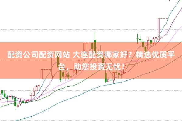 配资公司配资网站 大连配资哪家好？精选优质平台，助您投资无忧！